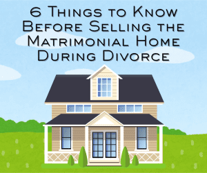 6 Things to Know Before Selling the Matrimonial Home During Divorce